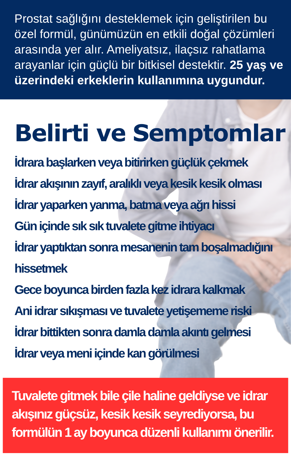 Prostat sağlığını desteklemek için geliştirilen bu özel formül, günümüzün en etkili doğal çözümleri arasında yer alır. Ameliyatsız, ilaçsız rahatlama arayanlar için güçlü bir bitkisel destektir. 25 yaş ve üzerindeki erkeklerin kullanımına uygundur. İdrara başlarken veya bitirirken güçlük çekmek İdrar akışının zayıf, aralıklı veya kesik kesik olması İdrar yaparken yanma, batma veya ağrı hissi Gün içinde sık sık tuvalete gitme ihtiyacı İdrar yaptıktan sonra mesanenin tam boşalmadığını hissetmek Gece boyunca birden fazla kez idrara kalkmak Ani idrar sıkışması ve tuvalete yetişememe riski İdrar bittikten sonra damla damla akıntı gelmesi İdrar veya meni içinde kan görülmesi